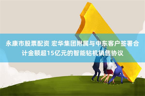 永康市股票配资 宏华集团附属与中东客户签署合计金额超15亿元的智能钻机销售协议