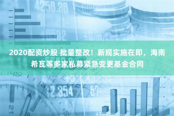 2020配资炒股 批量整改！新规实施在即，海南希瓦等多家私募紧急变更基金合同