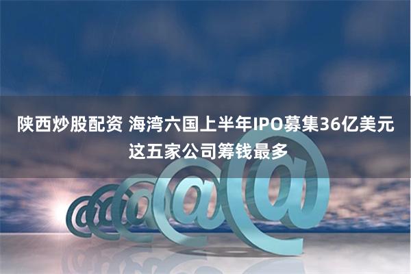 陕西炒股配资 海湾六国上半年IPO募集36亿美元 这五家公司筹钱最多