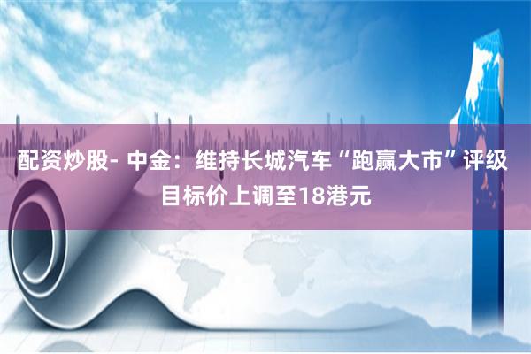 配资炒股- 中金：维持长城汽车“跑赢大市”评级 目标价上调至18港元