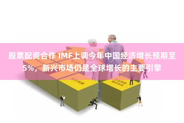 股票配资合作 IMF上调今年中国经济增长预期至5%，新兴市场仍是全球增长的主要引擎
