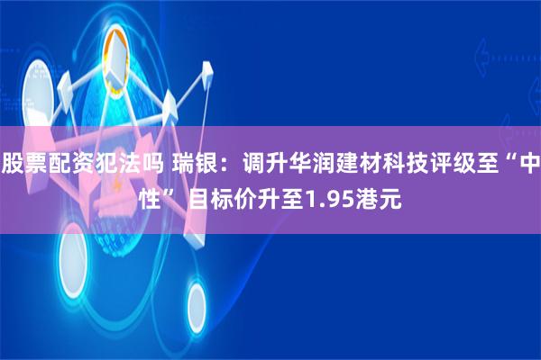 股票配资犯法吗 瑞银：调升华润建材科技评级至“中性” 目标价升至1.95港元