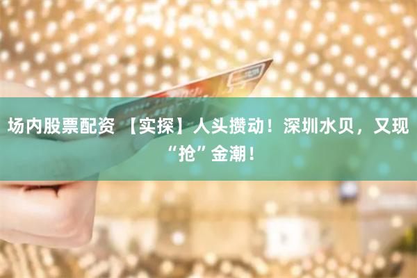 场内股票配资 【实探】人头攒动！深圳水贝，又现“抢”金潮！