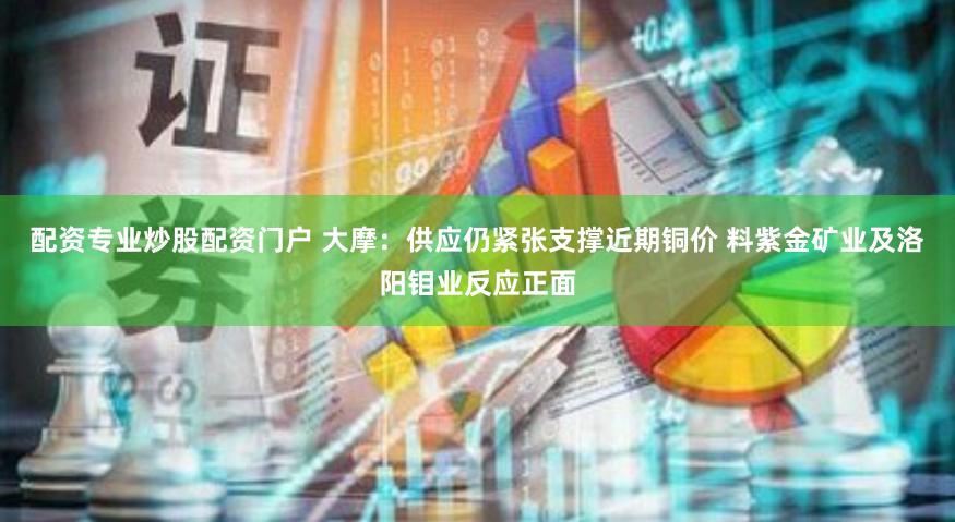 配资专业炒股配资门户 大摩：供应仍紧张支撑近期铜价 料紫金矿业及洛阳钼业反应正面