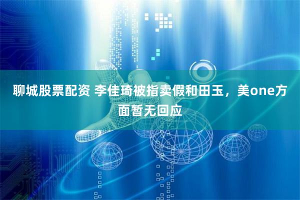 聊城股票配资 李佳琦被指卖假和田玉，美one方面暂无回应