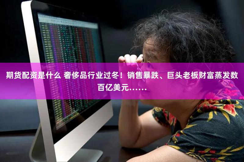 期货配资是什么 奢侈品行业过冬！销售暴跌、巨头老板财富蒸发数百亿美元……