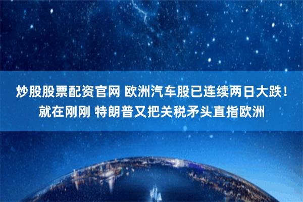 炒股股票配资官网 欧洲汽车股已连续两日大跌！就在刚刚 特朗普又把关税矛头直指欧洲