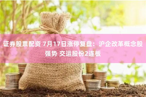 证券股票配资 7月17日涨停复盘：沪企改革概念股强势 交运股份2连板