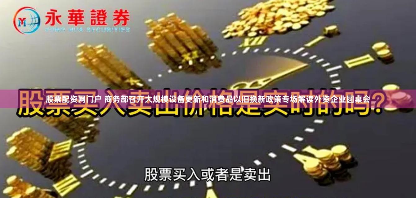 股票配资网门户 商务部召开大规模设备更新和消费品以旧换新政策专场解读外资企业圆桌会