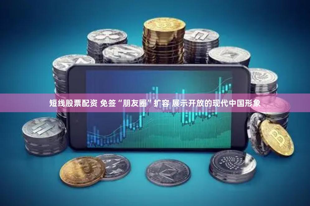短线股票配资 免签“朋友圈”扩容 展示开放的现代中国形象