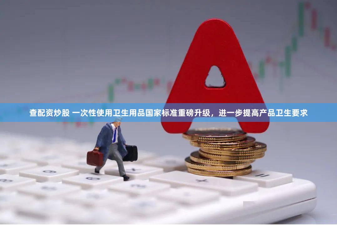 查配资炒股 一次性使用卫生用品国家标准重磅升级，进一步提高产品卫生要求