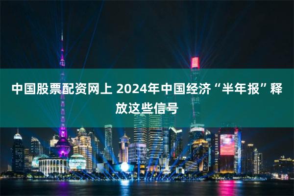 中国股票配资网上 2024年中国经济“半年报”释放这些信号