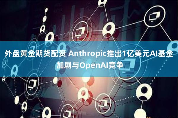 外盘黄金期货配资 Anthropic推出1亿美元AI基金 加剧与OpenAI竞争