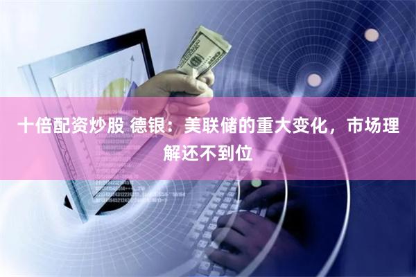 十倍配资炒股 德银：美联储的重大变化，市场理解还不到位