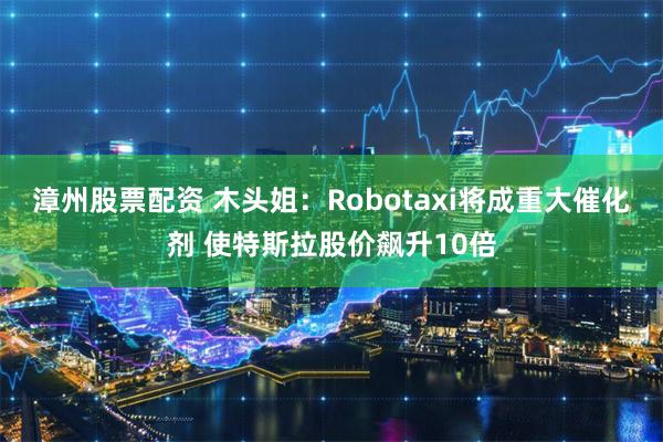 漳州股票配资 木头姐：Robotaxi将成重大催化剂 使特斯拉股价飙升10倍