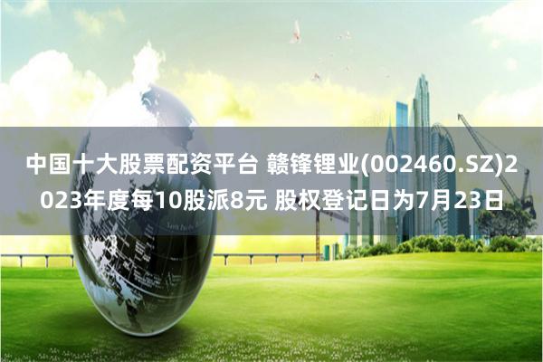 中国十大股票配资平台 赣锋锂业(002460.SZ)2023年度每10股派8元 股权登记日为7月23日