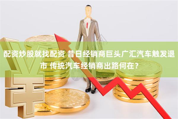 配资炒股就找配资 昔日经销商巨头广汇汽车触发退市 传统汽车经销商出路何在？