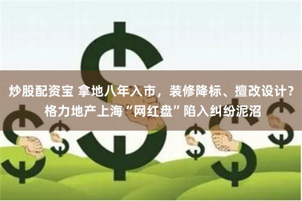 炒股配资宝 拿地八年入市，装修降标、擅改设计？ 格力地产上海“网红盘”陷入纠纷泥沼