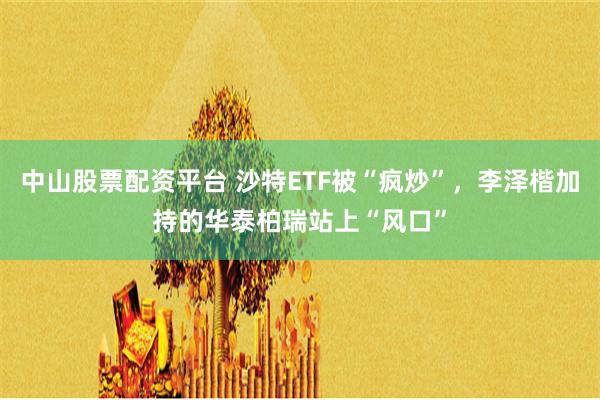 中山股票配资平台 沙特ETF被“疯炒”，李泽楷加持的华泰柏瑞站上“风口”