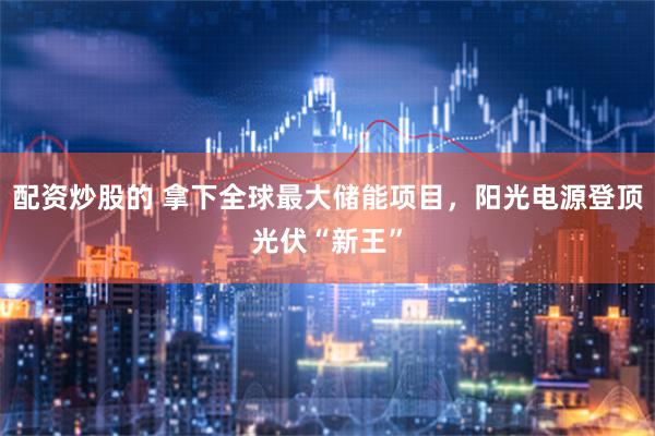 配资炒股的 拿下全球最大储能项目，阳光电源登顶光伏“新王”