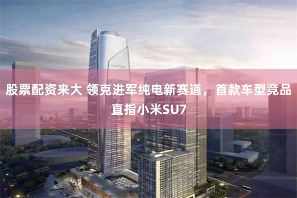 股票配资来大 领克进军纯电新赛道，首款车型竞品直指小米SU7