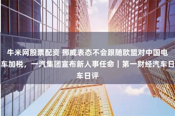 牛米网股票配资 挪威表态不会跟随欧盟对中国电动车加税，一汽集团宣布新人事任命｜第一财经汽车日评