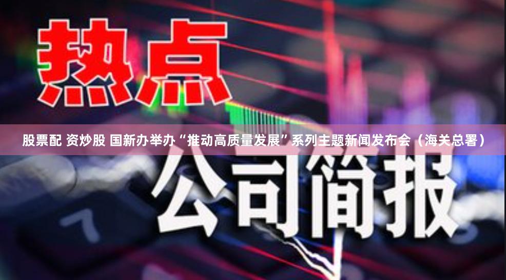 股票配 资炒股 国新办举办“推动高质量发展”系列主题新闻发布会（海关总署）