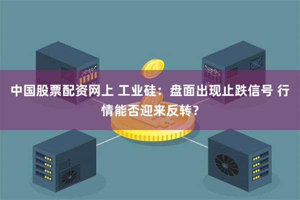 中国股票配资网上 工业硅：盘面出现止跌信号 行情能否迎来反转？