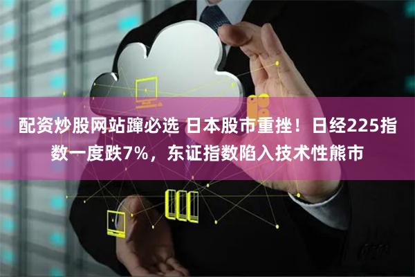 配资炒股网站蹿必选 日本股市重挫！日经225指数一度跌7%，东证指数陷入技术性熊市