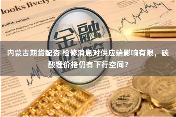 内蒙古期货配资 检修消息对供应端影响有限，碳酸锂价格仍有下行空间？