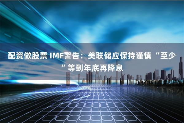 配资做股票 IMF警告：美联储应保持谨慎 “至少”等到年底再降息