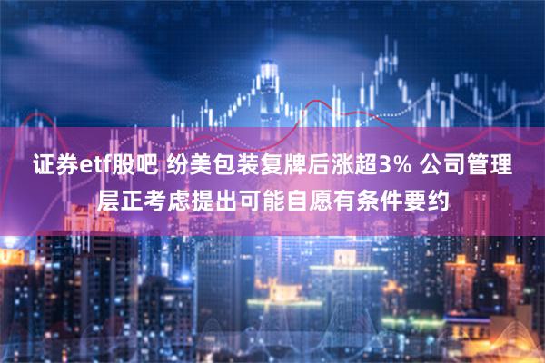 证券etf股吧 纷美包装复牌后涨超3% 公司管理层正考虑提出可能自愿有条件要约