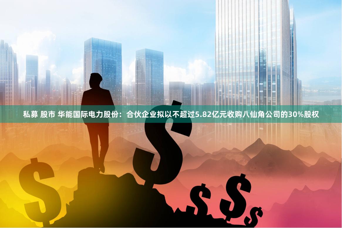 私募 股市 华能国际电力股份：合伙企业拟以不超过5.82亿元收购八仙角公司的30%股权