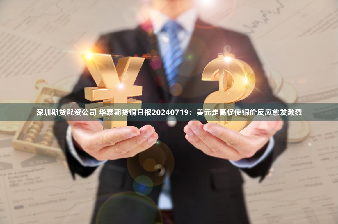 深圳期货配资公司 华泰期货铜日报20240719：美元走高促使铜价反应愈发激烈