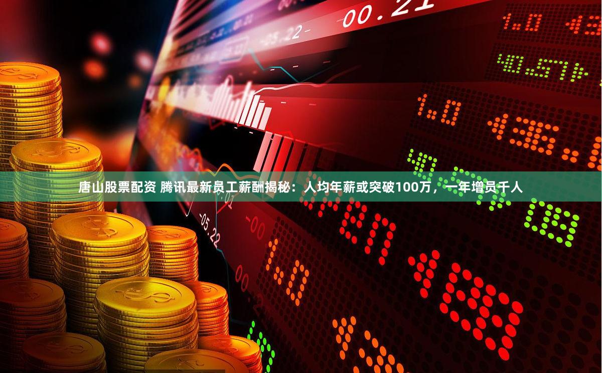 唐山股票配资 腾讯最新员工薪酬揭秘：人均年薪或突破100万，一年增员千人
