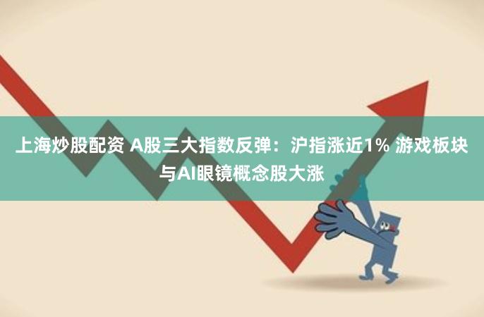 上海炒股配资 A股三大指数反弹：沪指涨近1% 游戏板块与AI眼镜概念股大涨