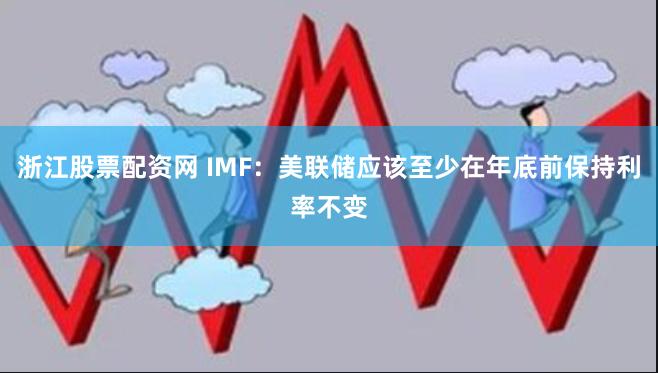 浙江股票配资网 IMF：美联储应该至少在年底前保持利率不变