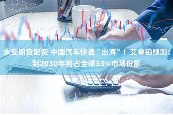 永安期货配资 中国汽车快速“出海”！艾睿铂预测：到2030年将占全球33%市场份额