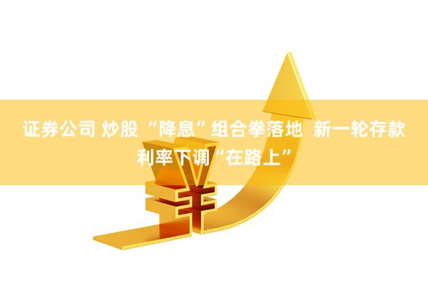 证券公司 炒股 “降息”组合拳落地  新一轮存款利率下调“在路上”