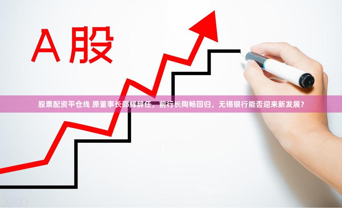 股票配资平仓线 原董事长邵辉辞任，前行长陶畅回归，无锡银行能否迎来新发展？