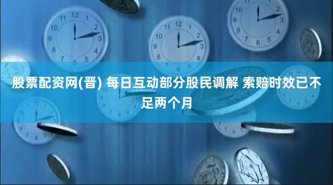 股票配资网(晋) 每日互动部分股民调解 索赔时效已不足两个月