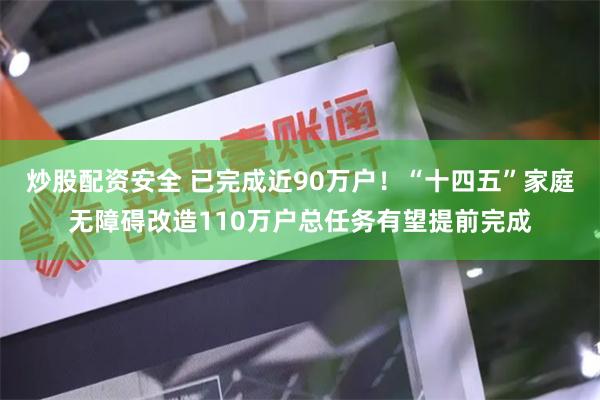 炒股配资安全 已完成近90万户！“十四五”家庭无障碍改造110万户总任务有望提前完成