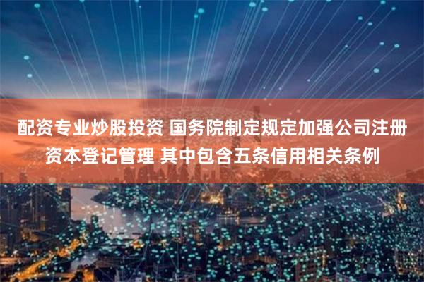 配资专业炒股投资 国务院制定规定加强公司注册资本登记管理 其中包含五条信用相关条例