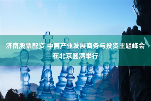 济南股票配资 中阿产业发展商务与投资主题峰会在北京圆满举行