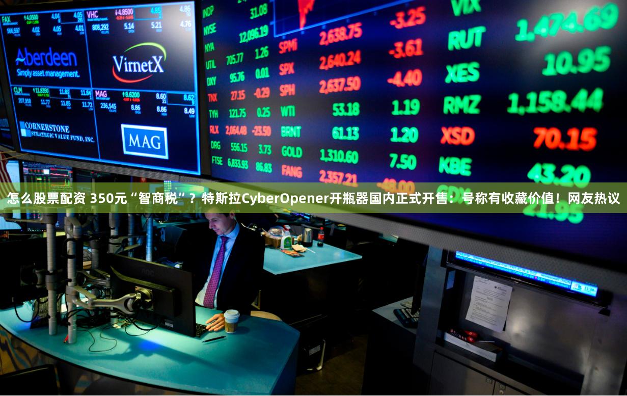 怎么股票配资 350元“智商税”？特斯拉CyberOpener开瓶器国内正式开售：号称有收藏价值！网友热议