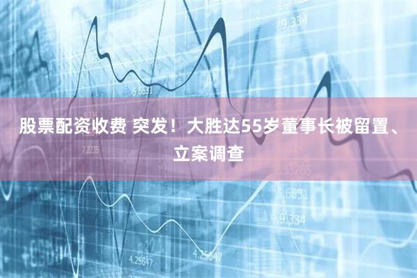 股票配资收费 突发！大胜达55岁董事长被留置、立案调查