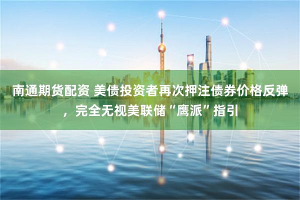 南通期货配资 美债投资者再次押注债券价格反弹，完全无视美联储“鹰派”指引