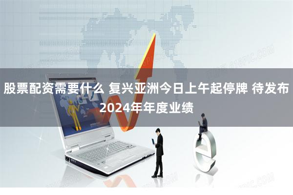 股票配资需要什么 复兴亚洲今日上午起停牌 待发布2024年年度业绩