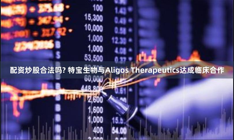 配资炒股合法吗? 特宝生物与Aligos Therapeutics达成临床合作