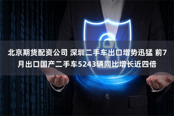 北京期货配资公司 深圳二手车出口增势迅猛 前7月出口国产二手车5243辆同比增长近四倍